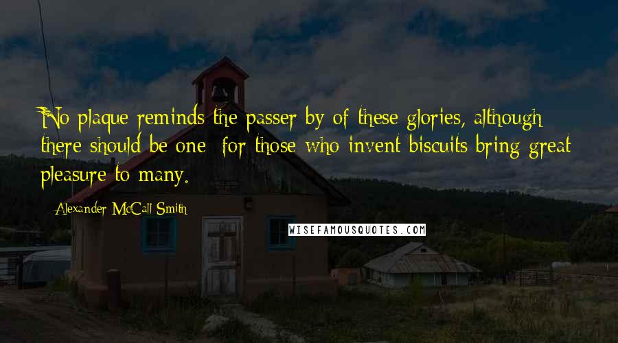 Alexander McCall Smith Quotes: No plaque reminds the passer-by of these glories, although there should be one; for those who invent biscuits bring great pleasure to many.