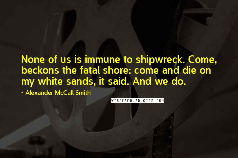 Alexander McCall Smith Quotes: None of us is immune to shipwreck. Come, beckons the fatal shore: come and die on my white sands, it said. And we do.