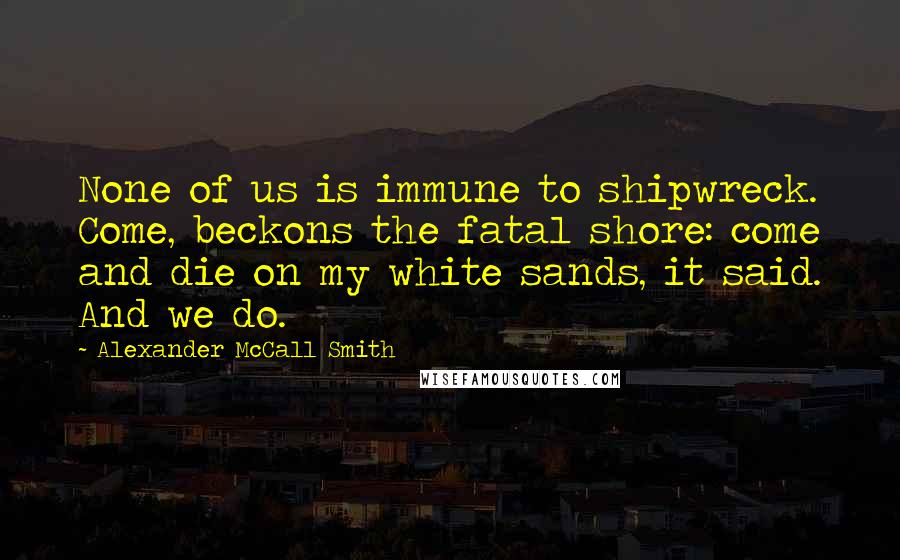 Alexander McCall Smith Quotes: None of us is immune to shipwreck. Come, beckons the fatal shore: come and die on my white sands, it said. And we do.
