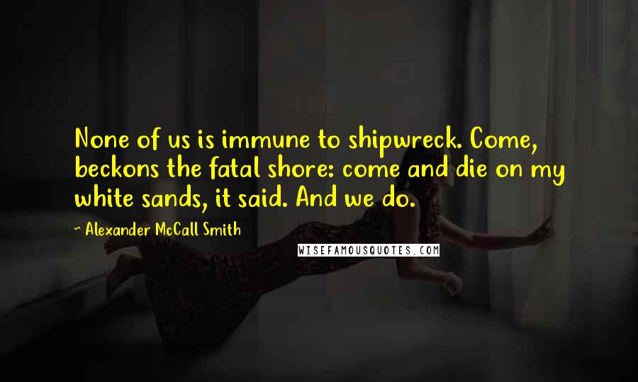 Alexander McCall Smith Quotes: None of us is immune to shipwreck. Come, beckons the fatal shore: come and die on my white sands, it said. And we do.