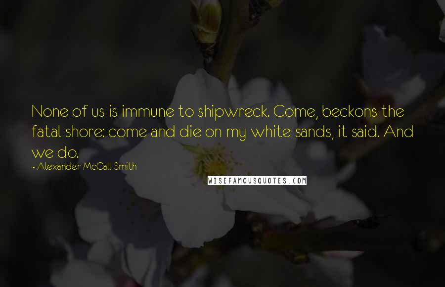 Alexander McCall Smith Quotes: None of us is immune to shipwreck. Come, beckons the fatal shore: come and die on my white sands, it said. And we do.