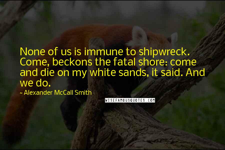 Alexander McCall Smith Quotes: None of us is immune to shipwreck. Come, beckons the fatal shore: come and die on my white sands, it said. And we do.