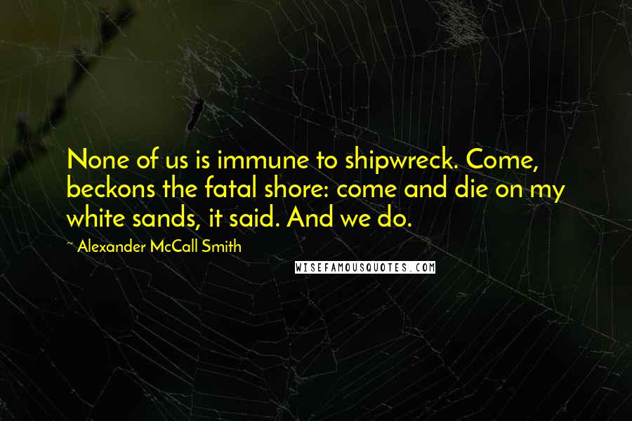 Alexander McCall Smith Quotes: None of us is immune to shipwreck. Come, beckons the fatal shore: come and die on my white sands, it said. And we do.