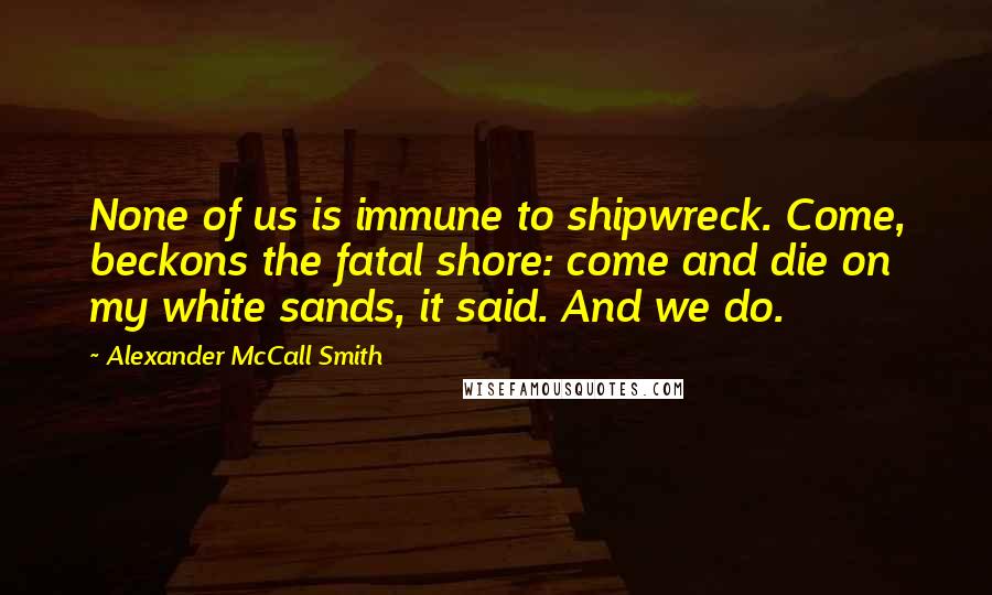 Alexander McCall Smith Quotes: None of us is immune to shipwreck. Come, beckons the fatal shore: come and die on my white sands, it said. And we do.