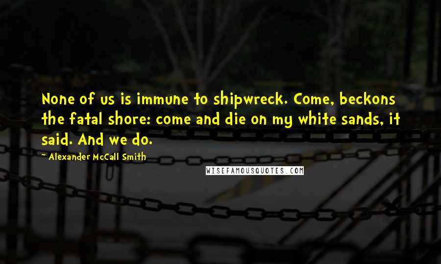 Alexander McCall Smith Quotes: None of us is immune to shipwreck. Come, beckons the fatal shore: come and die on my white sands, it said. And we do.