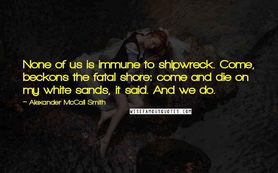 Alexander McCall Smith Quotes: None of us is immune to shipwreck. Come, beckons the fatal shore: come and die on my white sands, it said. And we do.