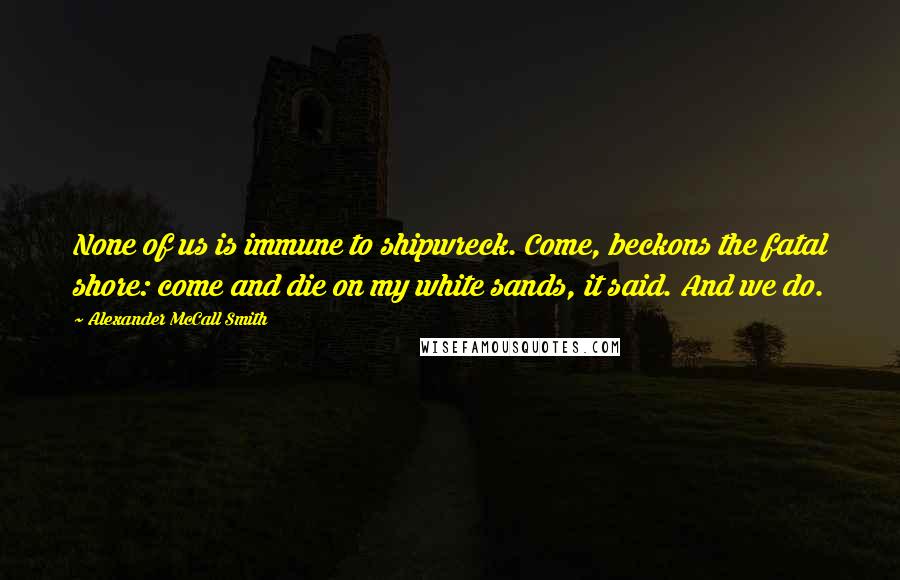 Alexander McCall Smith Quotes: None of us is immune to shipwreck. Come, beckons the fatal shore: come and die on my white sands, it said. And we do.