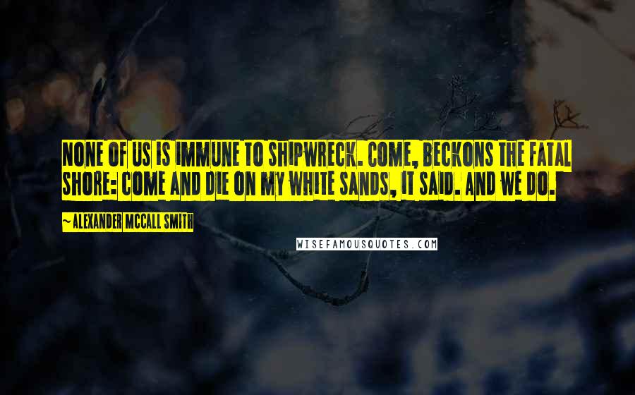 Alexander McCall Smith Quotes: None of us is immune to shipwreck. Come, beckons the fatal shore: come and die on my white sands, it said. And we do.