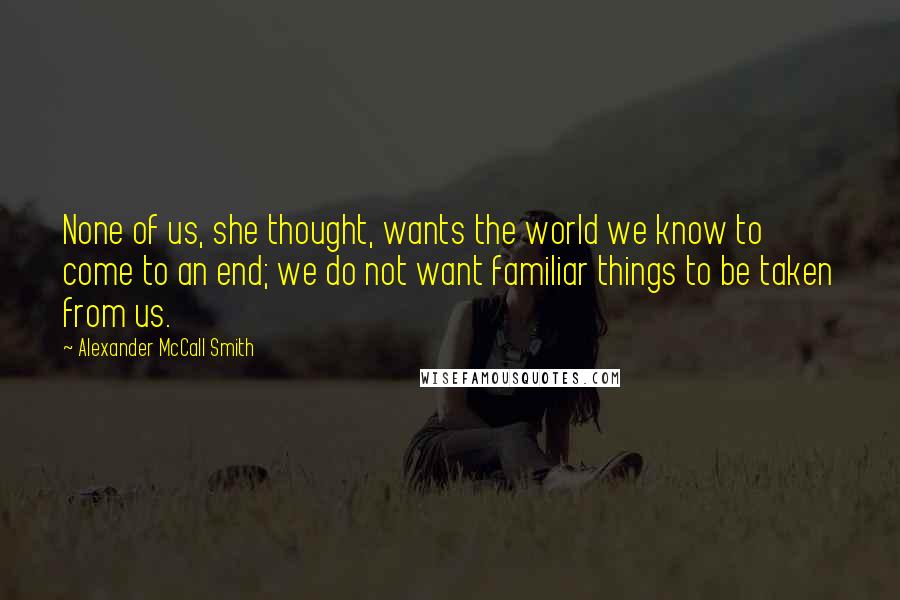 Alexander McCall Smith Quotes: None of us, she thought, wants the world we know to come to an end; we do not want familiar things to be taken from us.