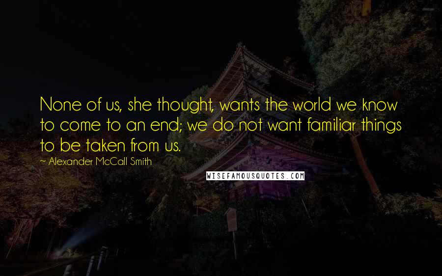 Alexander McCall Smith Quotes: None of us, she thought, wants the world we know to come to an end; we do not want familiar things to be taken from us.