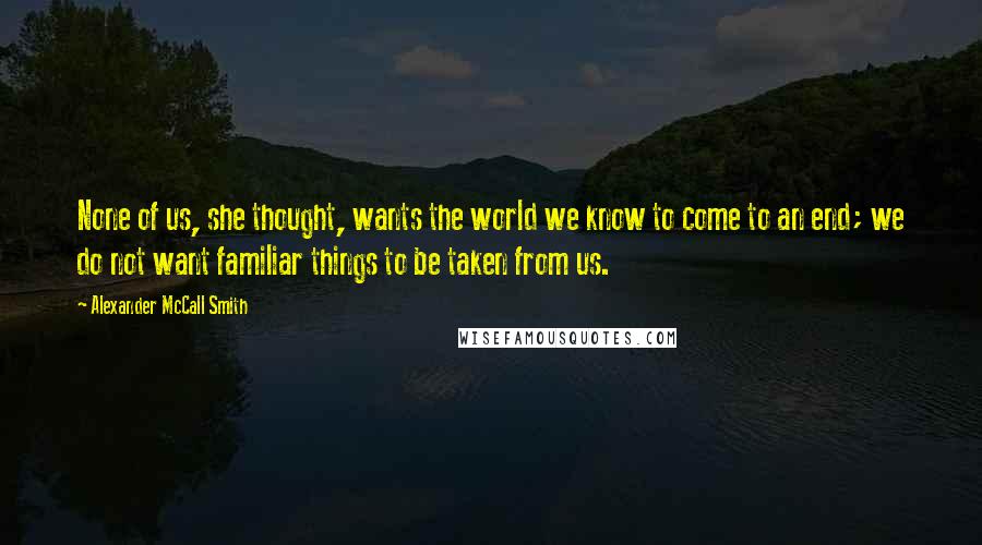 Alexander McCall Smith Quotes: None of us, she thought, wants the world we know to come to an end; we do not want familiar things to be taken from us.