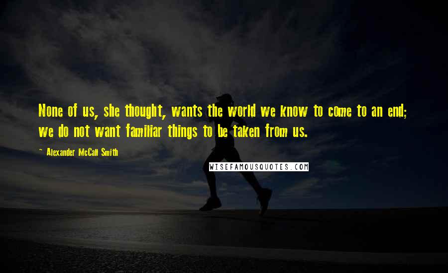 Alexander McCall Smith Quotes: None of us, she thought, wants the world we know to come to an end; we do not want familiar things to be taken from us.