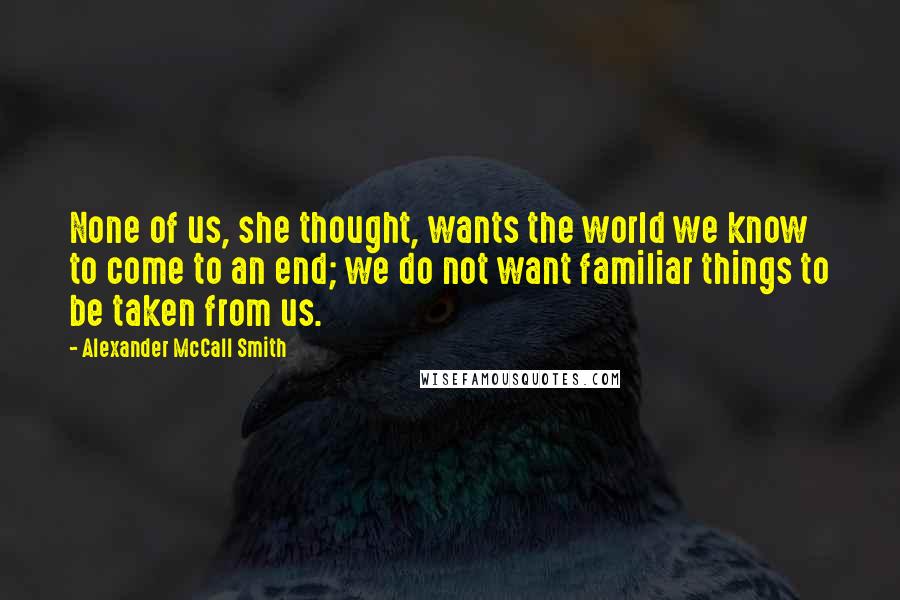 Alexander McCall Smith Quotes: None of us, she thought, wants the world we know to come to an end; we do not want familiar things to be taken from us.