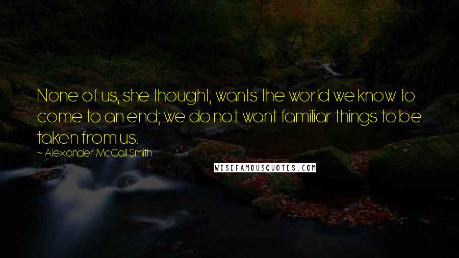 Alexander McCall Smith Quotes: None of us, she thought, wants the world we know to come to an end; we do not want familiar things to be taken from us.