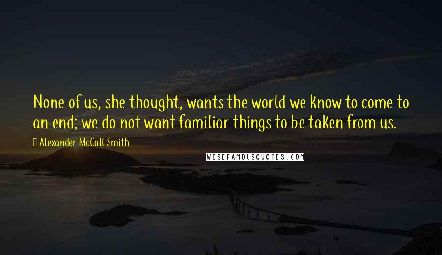 Alexander McCall Smith Quotes: None of us, she thought, wants the world we know to come to an end; we do not want familiar things to be taken from us.