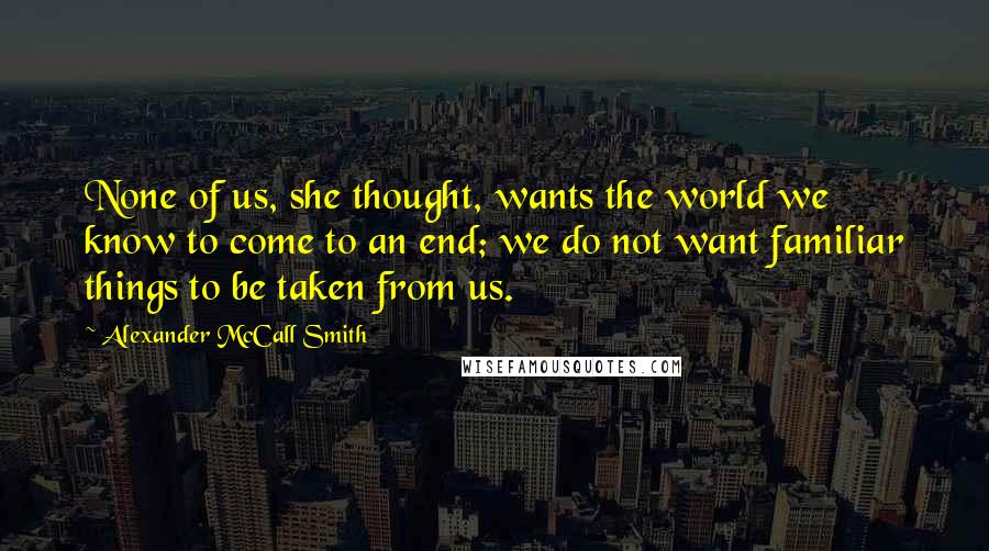 Alexander McCall Smith Quotes: None of us, she thought, wants the world we know to come to an end; we do not want familiar things to be taken from us.