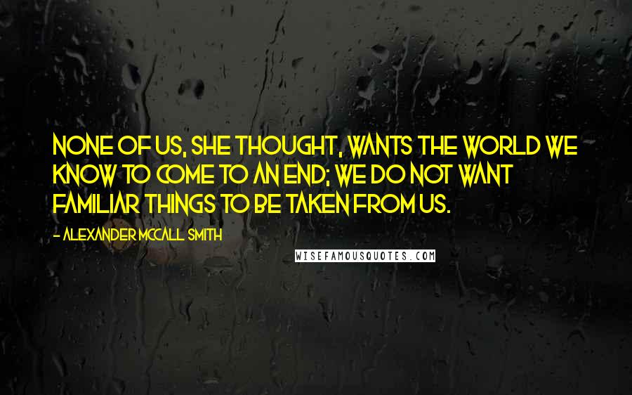 Alexander McCall Smith Quotes: None of us, she thought, wants the world we know to come to an end; we do not want familiar things to be taken from us.