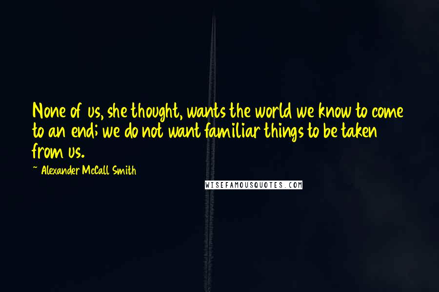 Alexander McCall Smith Quotes: None of us, she thought, wants the world we know to come to an end; we do not want familiar things to be taken from us.