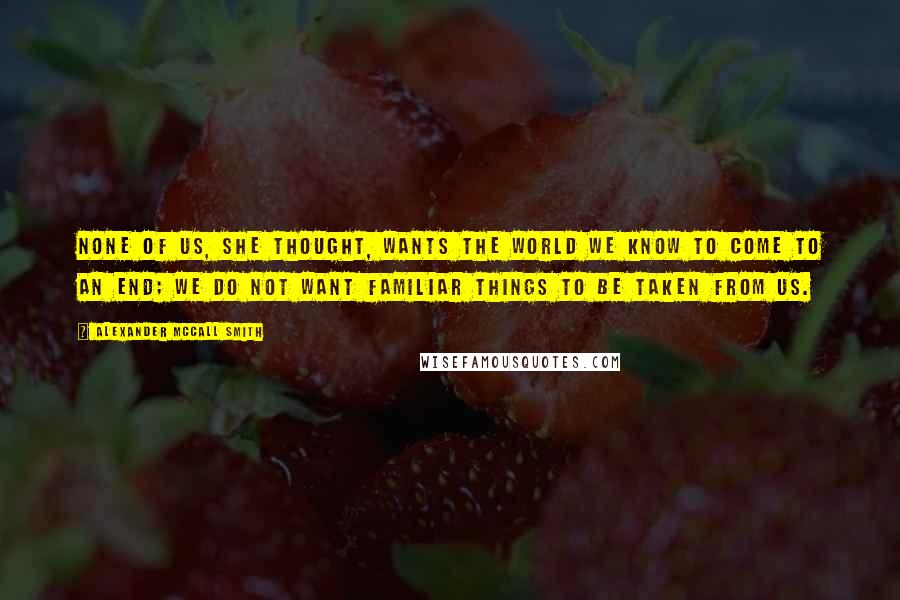 Alexander McCall Smith Quotes: None of us, she thought, wants the world we know to come to an end; we do not want familiar things to be taken from us.