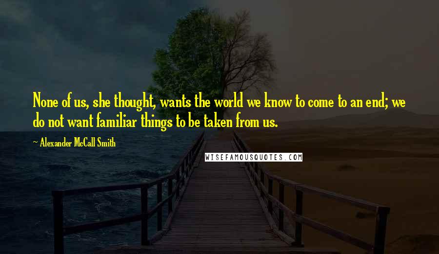 Alexander McCall Smith Quotes: None of us, she thought, wants the world we know to come to an end; we do not want familiar things to be taken from us.