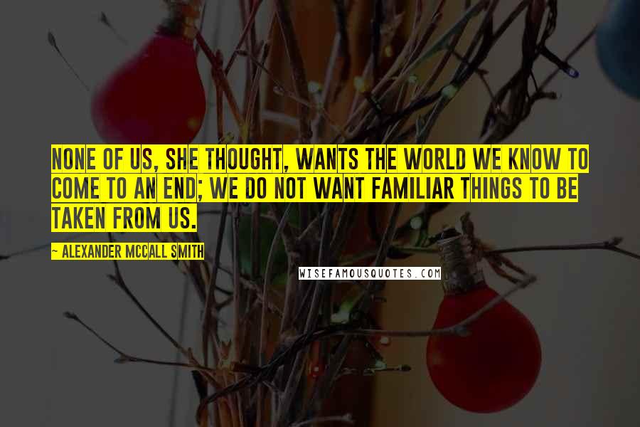 Alexander McCall Smith Quotes: None of us, she thought, wants the world we know to come to an end; we do not want familiar things to be taken from us.