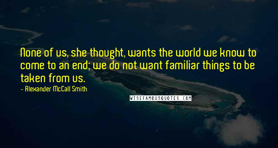 Alexander McCall Smith Quotes: None of us, she thought, wants the world we know to come to an end; we do not want familiar things to be taken from us.