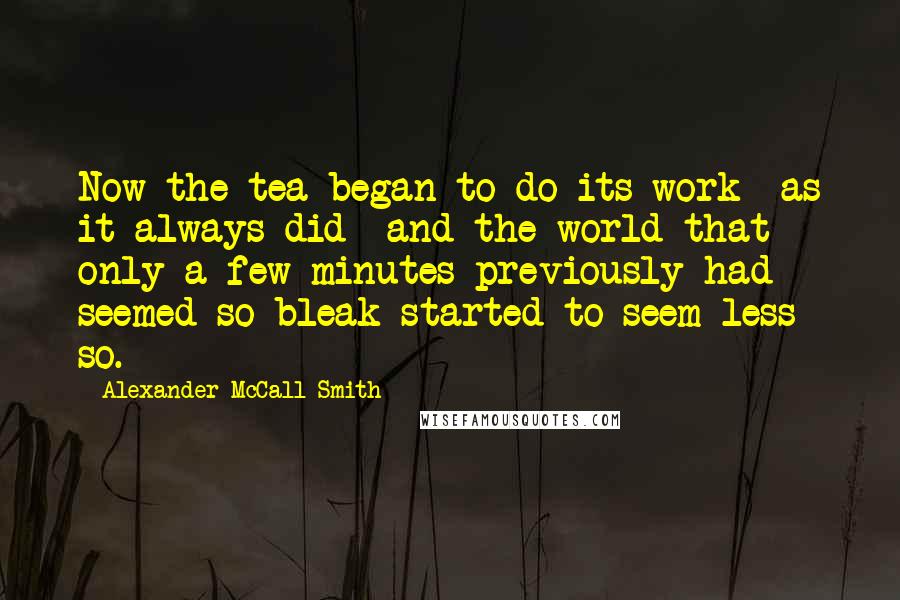 Alexander McCall Smith Quotes: Now the tea began to do its work- as it always did- and the world that only a few minutes previously had seemed so bleak started to seem less so.