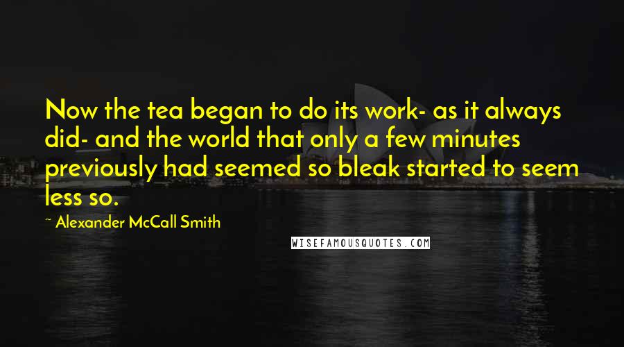Alexander McCall Smith Quotes: Now the tea began to do its work- as it always did- and the world that only a few minutes previously had seemed so bleak started to seem less so.