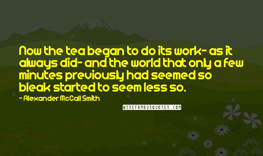 Alexander McCall Smith Quotes: Now the tea began to do its work- as it always did- and the world that only a few minutes previously had seemed so bleak started to seem less so.