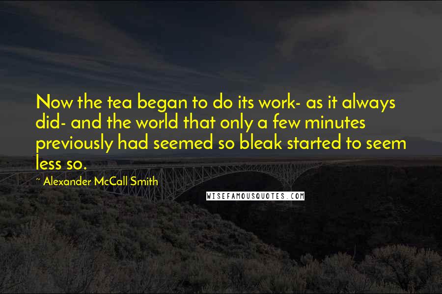 Alexander McCall Smith Quotes: Now the tea began to do its work- as it always did- and the world that only a few minutes previously had seemed so bleak started to seem less so.