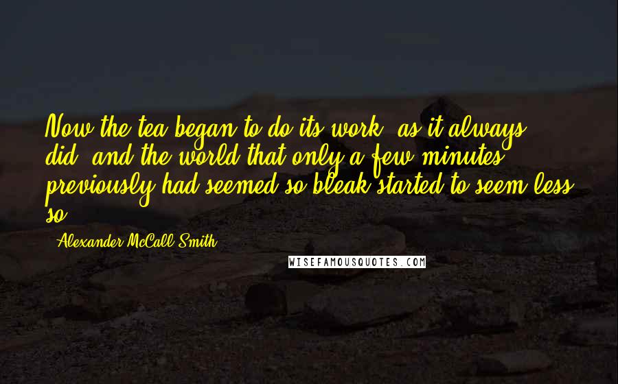 Alexander McCall Smith Quotes: Now the tea began to do its work- as it always did- and the world that only a few minutes previously had seemed so bleak started to seem less so.