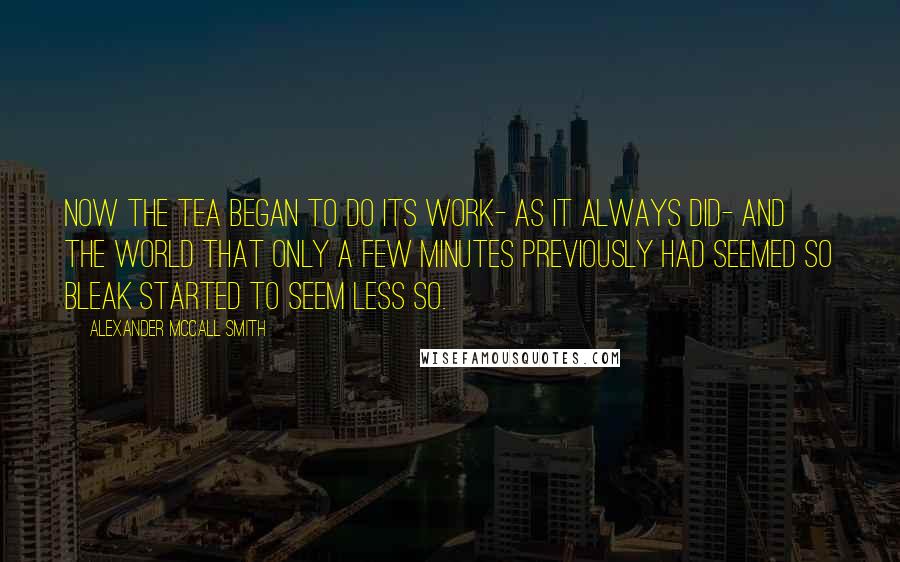 Alexander McCall Smith Quotes: Now the tea began to do its work- as it always did- and the world that only a few minutes previously had seemed so bleak started to seem less so.