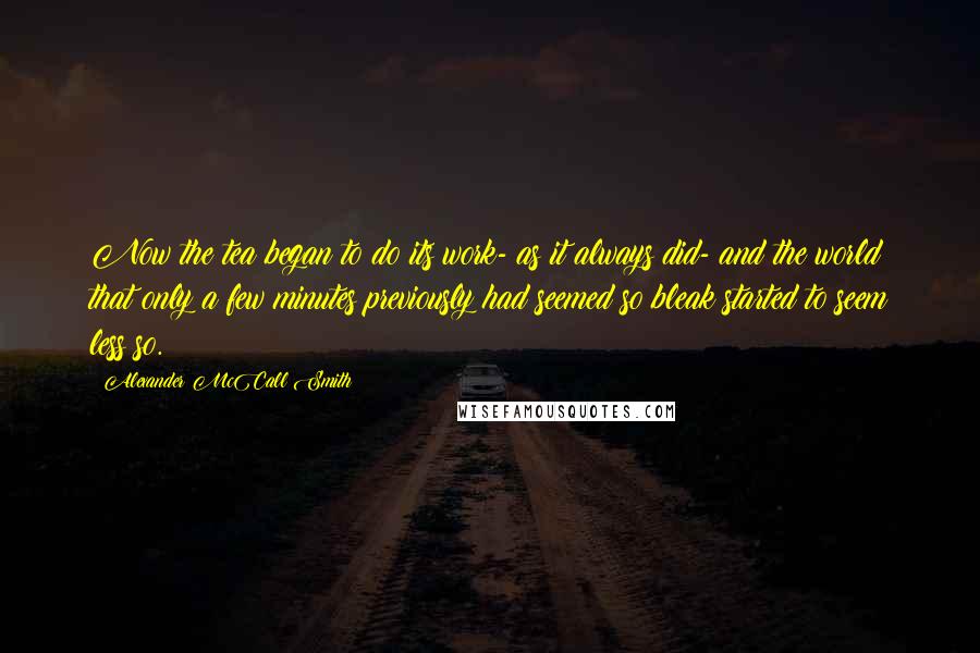 Alexander McCall Smith Quotes: Now the tea began to do its work- as it always did- and the world that only a few minutes previously had seemed so bleak started to seem less so.