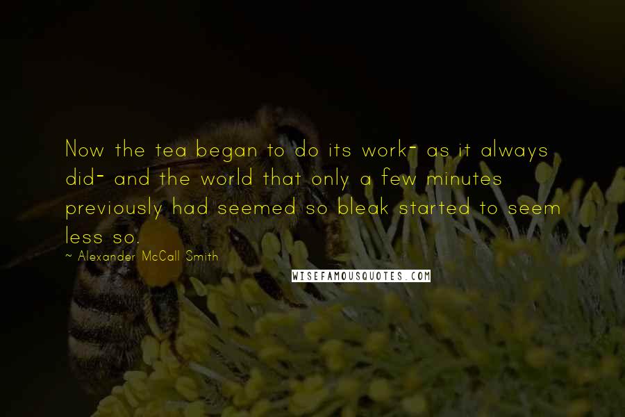 Alexander McCall Smith Quotes: Now the tea began to do its work- as it always did- and the world that only a few minutes previously had seemed so bleak started to seem less so.