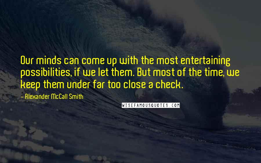 Alexander McCall Smith Quotes: Our minds can come up with the most entertaining possibilities, if we let them. But most of the time, we keep them under far too close a check.