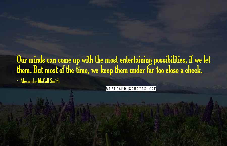 Alexander McCall Smith Quotes: Our minds can come up with the most entertaining possibilities, if we let them. But most of the time, we keep them under far too close a check.