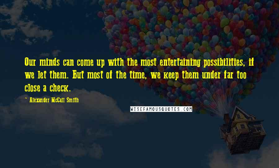 Alexander McCall Smith Quotes: Our minds can come up with the most entertaining possibilities, if we let them. But most of the time, we keep them under far too close a check.