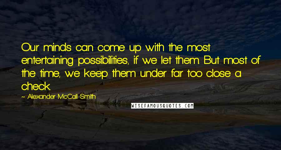 Alexander McCall Smith Quotes: Our minds can come up with the most entertaining possibilities, if we let them. But most of the time, we keep them under far too close a check.