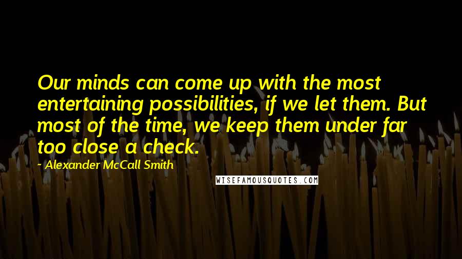 Alexander McCall Smith Quotes: Our minds can come up with the most entertaining possibilities, if we let them. But most of the time, we keep them under far too close a check.