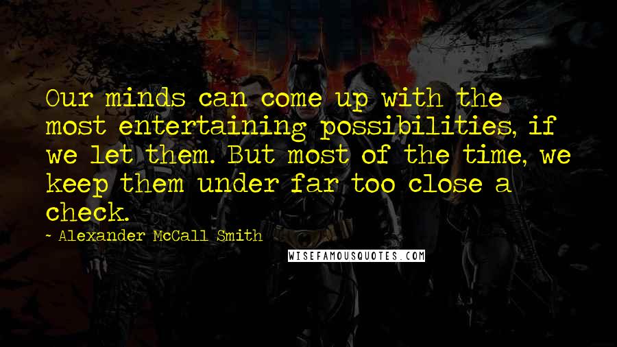 Alexander McCall Smith Quotes: Our minds can come up with the most entertaining possibilities, if we let them. But most of the time, we keep them under far too close a check.