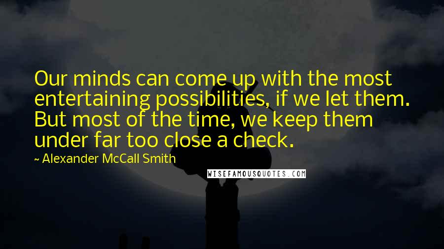 Alexander McCall Smith Quotes: Our minds can come up with the most entertaining possibilities, if we let them. But most of the time, we keep them under far too close a check.