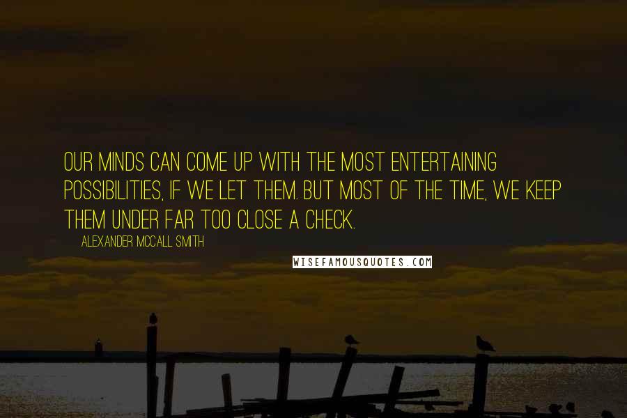 Alexander McCall Smith Quotes: Our minds can come up with the most entertaining possibilities, if we let them. But most of the time, we keep them under far too close a check.