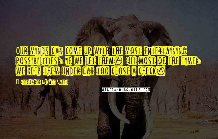 Alexander McCall Smith Quotes: Our minds can come up with the most entertaining possibilities, if we let them. But most of the time, we keep them under far too close a check.