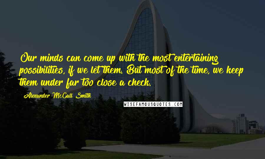 Alexander McCall Smith Quotes: Our minds can come up with the most entertaining possibilities, if we let them. But most of the time, we keep them under far too close a check.