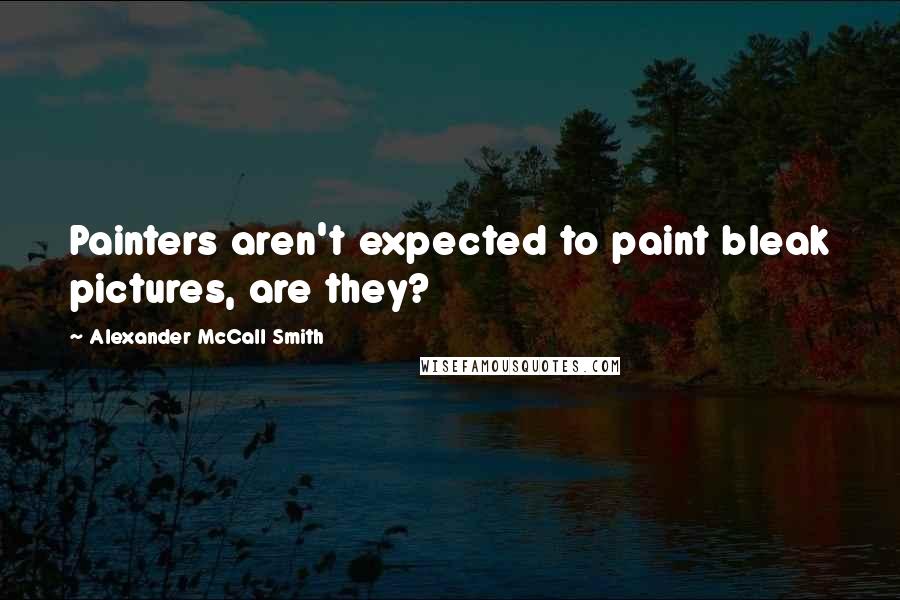 Alexander McCall Smith Quotes: Painters aren't expected to paint bleak pictures, are they?