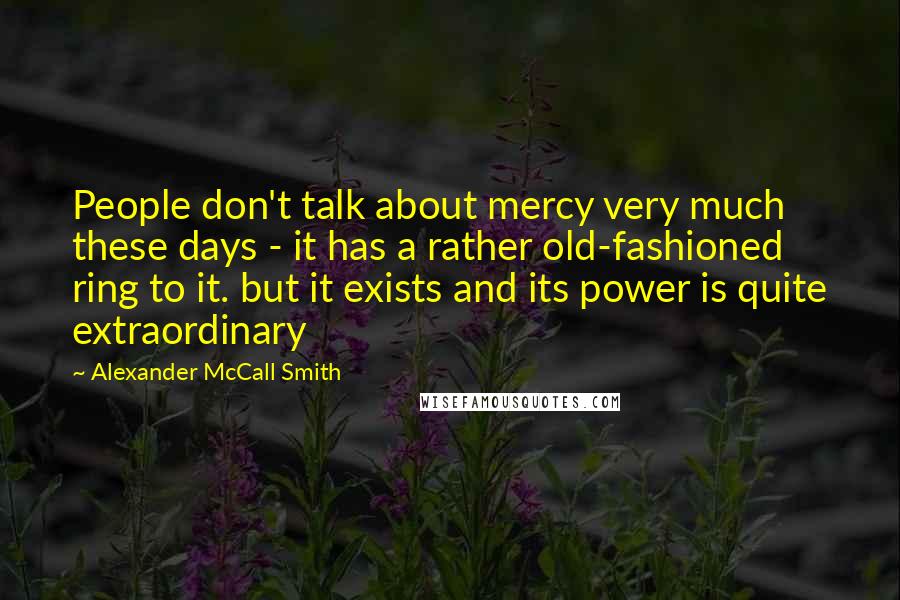 Alexander McCall Smith Quotes: People don't talk about mercy very much these days - it has a rather old-fashioned ring to it. but it exists and its power is quite extraordinary