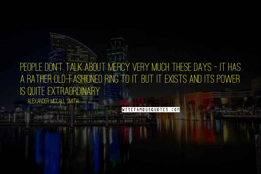 Alexander McCall Smith Quotes: People don't talk about mercy very much these days - it has a rather old-fashioned ring to it. but it exists and its power is quite extraordinary
