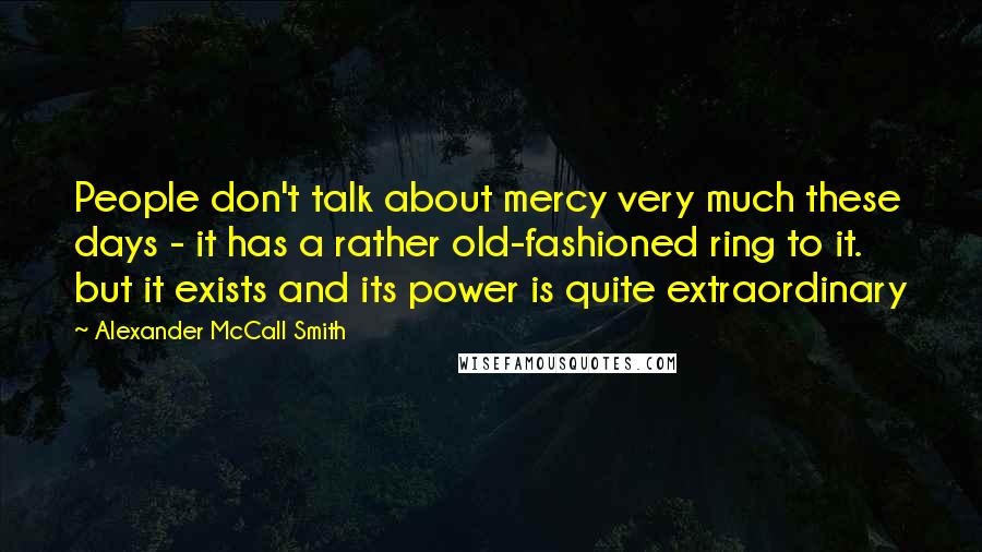 Alexander McCall Smith Quotes: People don't talk about mercy very much these days - it has a rather old-fashioned ring to it. but it exists and its power is quite extraordinary