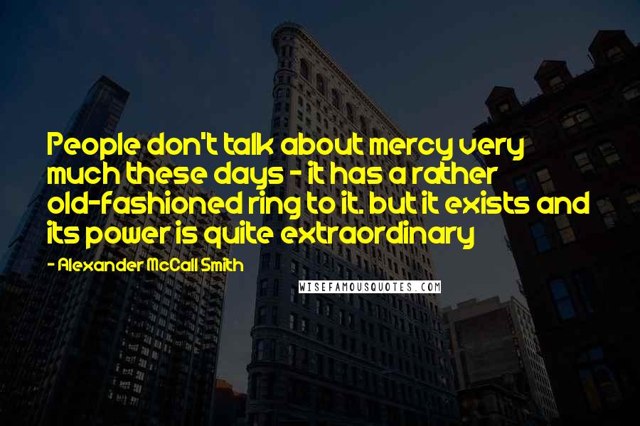 Alexander McCall Smith Quotes: People don't talk about mercy very much these days - it has a rather old-fashioned ring to it. but it exists and its power is quite extraordinary