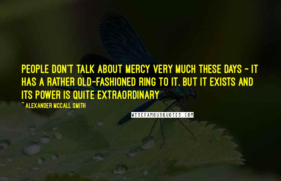 Alexander McCall Smith Quotes: People don't talk about mercy very much these days - it has a rather old-fashioned ring to it. but it exists and its power is quite extraordinary